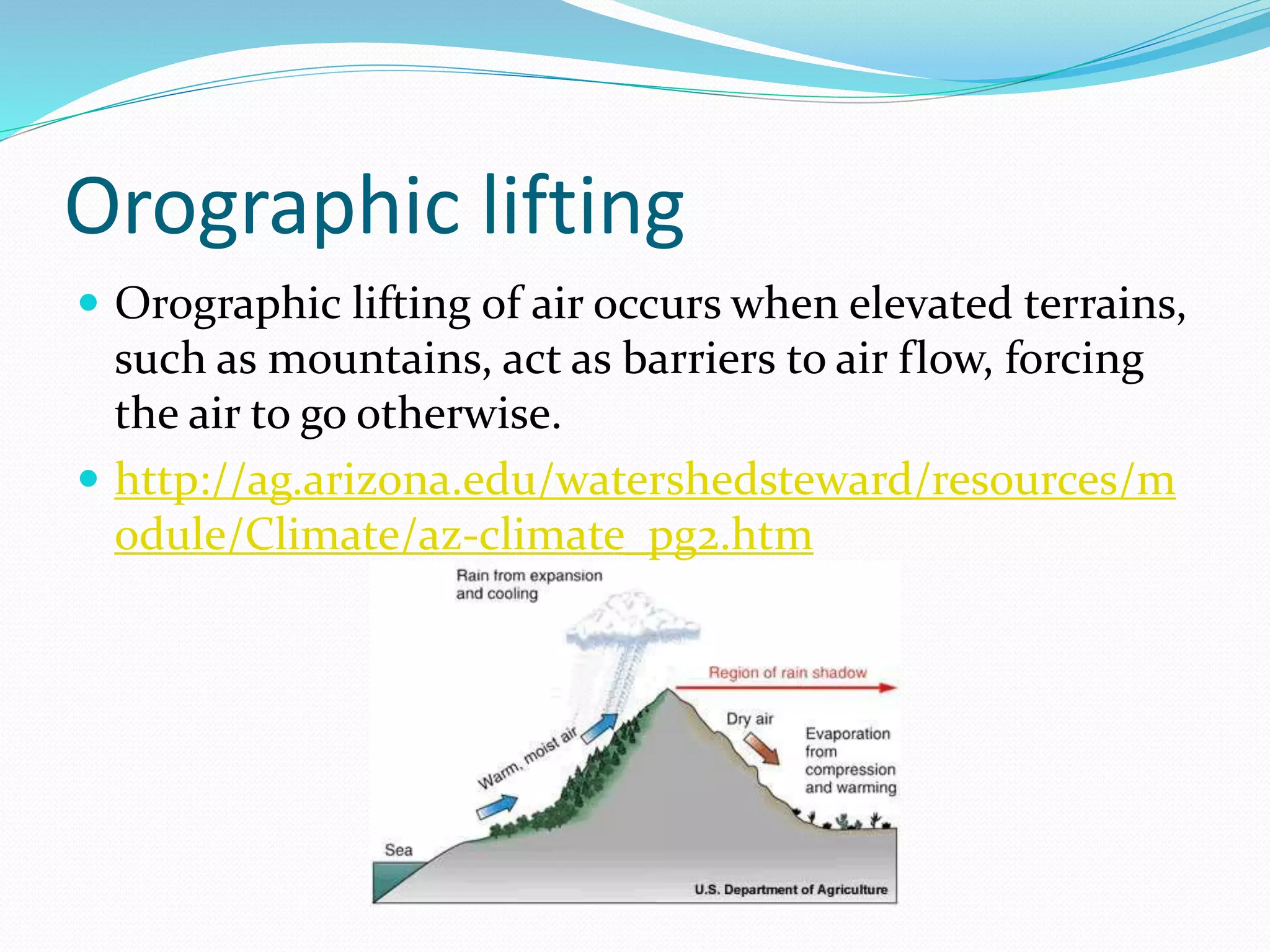 Orographic lifting
 Orographic lifting of air occurs when elevated terrains,
such as mountains, act as barriers to air flow, forcing
the air to go otherwise.
 http://ag.arizona.edu/watershedsteward/resources/m
odule/Climate/az-climate_pg2.htm
 
