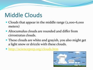 Middle Clouds
 Clouds that appear in the middle range (2,000-6,000
meters)
 Altocumulus clouds are rounded and differ from
cirrostratus clouds.
 These clouds are white and grayish, you also might get
a light snow or drizzle with these clouds.
 http://scienceprep.org/clouds.htm
 