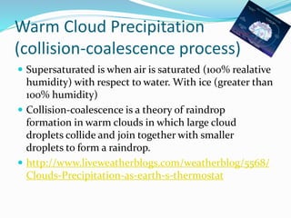 Warm Cloud Precipitation
(collision-coalescence process)
 Supersaturated is when air is saturated (100% realative
humidity) with respect to water. With ice (greater than
100% humidity)
 Collision-coalescence is a theory of raindrop
formation in warm clouds in which large cloud
droplets collide and join together with smaller
droplets to form a raindrop.
 http://www.liveweatherblogs.com/weatherblog/5568/
Clouds-Precipitation-as-earth-s-thermostat
 