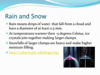 Rain and Snow
 Rain means drops of water that fall from a cloud and
have a diameter of at least 0.5 mm.
 At temperatures warmer then -5 degrees Celsius, ice
crystals join together making larger clumps.
 Snowfalls of larger clumps are heavy and make higher
moisture filling.
 http://zahiym5tlc.edublogs.org/
 