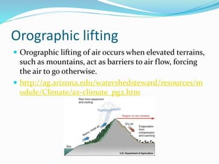 Orographic lifting
 Orographic lifting of air occurs when elevated terrains,
such as mountains, act as barriers to air flow, forcing
the air to go otherwise.
 http://ag.arizona.edu/watershedsteward/resources/m
odule/Climate/az-climate_pg2.htm
 