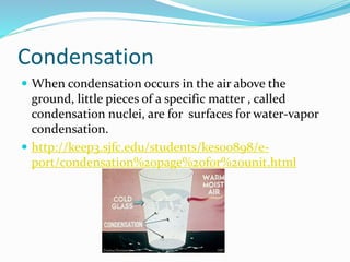 Condensation
 When condensation occurs in the air above the
ground, little pieces of a specific matter , called
condensation nuclei, are for surfaces for water-vapor
condensation.
 http://keep3.sjfc.edu/students/kes00898/e-
port/condensation%20page%20for%20unit.html
 