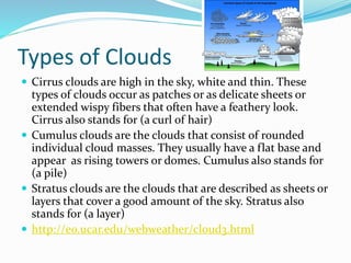 Types of Clouds
 Cirrus clouds are high in the sky, white and thin. These
types of clouds occur as patches or as delicate sheets or
extended wispy fibers that often have a feathery look.
Cirrus also stands for (a curl of hair)
 Cumulus clouds are the clouds that consist of rounded
individual cloud masses. They usually have a flat base and
appear as rising towers or domes. Cumulus also stands for
(a pile)
 Stratus clouds are the clouds that are described as sheets or
layers that cover a good amount of the sky. Stratus also
stands for (a layer)
 http://eo.ucar.edu/webweather/cloud3.html
 