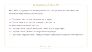 Тестирование REST API
REST API – популярный архитектурный стиль построения взаимодействия
компонентов сетевого приложения
— Реальные запросы от клиентов к серверу
— Реалистичная последовательность запросов
— Анализ времени обработки
— Определение пропускной способность сервера (RpS)
— Определение стабильность работы сервера
— Проверка корректности поведения при превышении расчётной нагрузки
 