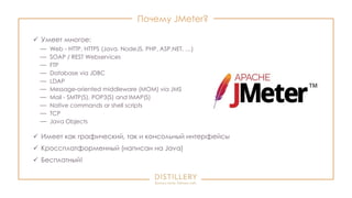 Почему JMeter?
 Умеет многое:
— Web - HTTP, HTTPS (Java, NodeJS, PHP, ASP.NET, …)
— SOAP / REST Webservices
— FTP
— Database via JDBC
— LDAP
— Message-oriented middleware (MOM) via JMS
— Mail - SMTP(S), POP3(S) and IMAP(S)
— Native commands or shell scripts
— TCP
— Java Objects
 Имеет как графический, так и консольный интерфейсы
 Кроссплатформенный (написан на Java)
 Бесплатный!
 