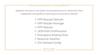 Какие компоненты понадобятся?
 HTTP Request Defaults
 HTTP Header Manager
 HTTP Request
 JSON Path PostProcessor
 Throughput Shaping Timer
 Response Assertion
 CSV Dataset Config
Давайте построим тестовую последовательность запросов. Нам
наверняка понадобятся некоторые компоненты JMeter:
 