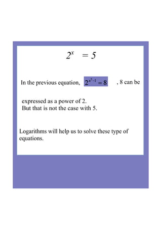2x
   = 5
Logarithms will help us to solve these type of 
equations.
 
In the previous equation,  , 8 can be  
expressed as a power of 2. 
But that is not the case with 5.
 