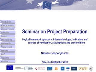 Funded by
European Union
Introduction
What is project
Logical Frmwrk
Schedule
Budget
Stakeholders
Partnership
Procurement
Services
M&E
Reporting
Visibility
Seminar on Project Preparation
Logical framework approach: intervention logic, indicators and
sources of verification, assumptions and preconditions
Natasa Gospodjinacki
Kiev, 3-4 September 2015
 