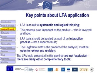 Funded by
European Union
Introduction
What is project
Logical Frmwrk
Schedule
Budget
Stakeholders
Partnership
Procurement
Services
M&E
Reporting
Visibility
Key points about LFA application
- LFA is an aid to systematic and logical thinking;
- The process is as important as the product – who is involved
and how;
- LFA tools should be applied as part of an interactive
process – not a linear formula;
- The Logframe matrix (the product of the analysis) must be
open to review and revision;
The LFA tools presented in this seminar are not „exclusive‟ –
there are many other complementary tools;
Logical Frmwrk
 