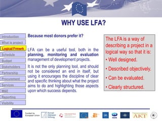 Funded by
European Union
Introduction
What is project
Logical Frmwrk
Schedule
Budget
Stakeholders
Partnership
Procurement
Services
M&E
Reporting
Visibility
WHY USE LFA?
Because most donors prefer it?
LFA can be a useful tool, both in the
planning, monitoring and evaluation
management of development projects.
It is not the only planning tool, and should
not be considered an end in itself, but
using it encourages the discipline of clear
and specific thinking about what the project
aims to do and highlighting those aspects
upon which success depends.
Logical Frmwrk
The LFA is a way of
describing a project in a
logical way so that it is:
• Well designed.
• Described objectively.
• Can be evaluated.
• Clearly structured.
 