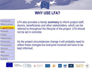 Funded by
European Union
Introduction
What is project
Logical Frmwrk
Schedule
Budget
Stakeholders
Partnership
Procurement
Services
M&E
Reporting
Visibility
WHY USE LFA?
LFA also provides a handy summary to inform project staff,
donors, beneficiaries and other stakeholders, which can be
referred to throughout the lifecycle of the project. LFA should
not be set in concrete.
As the project circumstances change it will probably need to
reflect these changes but everyone involved will have to be
kept informed.
Logical Frmwrk
 