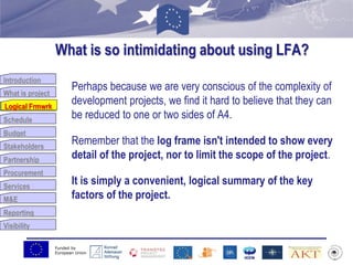 Funded by
European Union
Introduction
What is project
Logical Frmwrk
Schedule
Budget
Stakeholders
Partnership
Procurement
Services
M&E
Reporting
Visibility
What is so intimidating about using LFA?
Perhaps because we are very conscious of the complexity of
development projects, we find it hard to believe that they can
be reduced to one or two sides of A4.
Remember that the log frame isn't intended to show every
detail of the project, nor to limit the scope of the project.
It is simply a convenient, logical summary of the key
factors of the project.
Logical Frmwrk
 