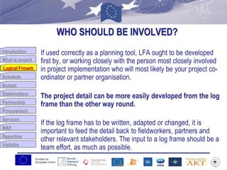 Funded by
European Union
Introduction
What is project
Logical Frmwrk
Schedule
Budget
Stakeholders
Partnership
Procurement
Services
M&E
Reporting
Visibility
WHO SHOULD BE INVOLVED?
If used correctly as a planning tool, LFA ought to be developed
first by, or working closely with the person most closely involved
in project implementation who will most likely be your project co-
ordinator or partner organisation.
The project detail can be more easily developed from the log
frame than the other way round.
If the log frame has to be written, adapted or changed, it is
important to feed the detail back to fieldworkers, partners and
other relevant stakeholders. The input to a log frame should be a
team effort, as much as possible.
Logical Frmwrk
 