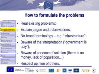 Funded by
European Union
Introduction
What is project
Logical Frmwrk
Schedule
Budget
Stakeholders
Partnership
Procurement
Services
M&E
Reporting
Visibility
How to formulate the problems
• Real existing problems;
• Explain jargon and abbreviations;
• No broad terminology – e.g. “infrastructure”;
• Beware of the interpretation (“government is
lazy”);
• Beware of absence of solution (there is no
money, lack of population…);
• Respect opinion of others.
Logical Frmwrk
 
