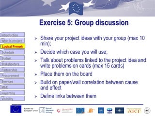 Funded by
European Union
Introduction
What is project
Logical Frmwrk
Schedule
Budget
Stakeholders
Partnership
Procurement
Services
M&E
Reporting
Visibility
Exercise 5: Group discussion
 Share your project ideas with your group (max 10
min);
 Decide which case you will use;
 Talk about problems linked to the project idea and
write problems on cards (max 15 cards)
 Place them on the board
 Build on paper/wall correlation between cause
and effect
 Define links between them
Logical Frmwrk
 