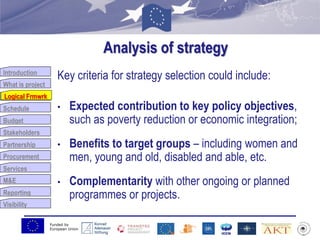 Funded by
European Union
Introduction
What is project
Logical Frmwrk
Schedule
Budget
Stakeholders
Partnership
Procurement
Services
M&E
Reporting
Visibility
Analysis of strategy
Key criteria for strategy selection could include:
• Expected contribution to key policy objectives,
such as poverty reduction or economic integration;
• Benefits to target groups – including women and
men, young and old, disabled and able, etc.
• Complementarity with other ongoing or planned
programmes or projects.
Logical Frmwrk
 