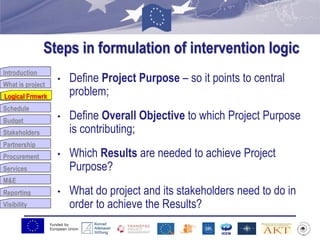 Funded by
European Union
Introduction
What is project
Logical Frmwrk
Schedule
Budget
Stakeholders
Partnership
Procurement
Services
M&E
Reporting
Visibility
Steps in formulation of intervention logic
• Define Project Purpose – so it points to central
problem;
• Define Overall Objective to which Project Purpose
is contributing;
• Which Results are needed to achieve Project
Purpose?
• What do project and its stakeholders need to do in
order to achieve the Results?
Logical Frmwrk
 