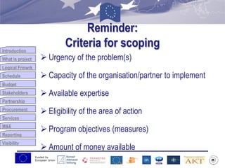 Funded by
European Union
Introduction
What is project
Logical Frmwrk
Schedule
Budget
Stakeholders
Partnership
Procurement
Services
M&E
Reporting
Visibility
Reminder:
Criteria for scoping
 Urgency of the problem(s)
 Capacity of the organisation/partner to implement
 Available expertise
 Eligibility of the area of action
 Program objectives (measures)
 Amount of money available
 