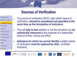 Funded by
European Union
Introduction
What is project
Logical Frmwrk
Schedule
Budget
Stakeholders
Partnership
Procurement
Services
M&E
Reporting
Visibility
Sources of Verification
 The source of verification (SOV), also called means of
verification, should be considered and specified at the
same time as the formulation of indicators.
 This will help to test whether or not the indicators can be
realistically measured at the expense of a reasonable
amount of time, money and effort.
 Indicators for which we cannot identify suitable means
of verification must be replaced by other, verifiable
indicators.
Logical Frmwrk
 