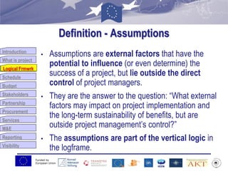 Funded by
European Union
Introduction
What is project
Logical Frmwrk
Schedule
Budget
Stakeholders
Partnership
Procurement
Services
M&E
Reporting
Visibility
Definition - Assumptions
• Assumptions are external factors that have the
potential to influence (or even determine) the
success of a project, but lie outside the direct
control of project managers.
• They are the answer to the question: “What external
factors may impact on project implementation and
the long-term sustainability of benefits, but are
outside project management‟s control?”
• The assumptions are part of the vertical logic in
the logframe.
Logical Frmwrk
 
