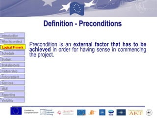 Funded by
European Union
Introduction
What is project
Logical Frmwrk
Schedule
Budget
Stakeholders
Partnership
Procurement
Services
M&E
Reporting
Visibility
Definition - Preconditions
Precondition is an external factor that has to be
achieved in order for having sense in commencing
the project.
Logical Frmwrk
 