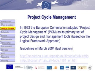 Funded by
European Union
Introduction
What is project
Logical Frmwrk
Schedule
Budget
Stakeholders
Partnership
Procurement
Services
M&E
Reporting
Visibility
Project Cycle Management
In 1992 the European Commission adopted “Project
Cycle Management” (PCM) as its primary set of
project design and management tools (based on the
Logical Framework Approach)
Guidelines of March 2004 (last version)
http://ec.europa.eu/europeaid/multimedia/publicatio
ns/publications/manuals-tools/t101_en.htm
Logical Frmwrk
 