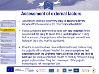 Funded by
European Union
Introduction
What is project
Logical Frmwrk
Schedule
Budget
Stakeholders
Partnership
Procurement
Services
M&E
Reporting
Visibility
Assessment of external factors
Logical Frmwrk
 Assumptions which are either very likely to occur or not very
important for the outcome of the project should be deleted.
 If an assumption is determined as being both very important for the
outcome but not likely to occur, then it is a killing factor. If killing
factors are found, the project must either be changed to avoid these
factors, or the project must be abandoned.
 Once the assumptions have been analysed and tested, and assuming
the project is still considered „feasible‟, the only assumptions that
should remain in the Logframe matrix are those which are likely to
hold true, but which nevertheless need to be carefully monitored during
project implementation. They then become part of the project‟s
monitoring and risk management plan.
 