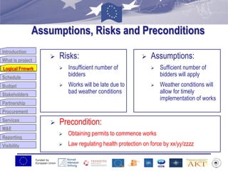 Funded by
European Union
Introduction
What is project
Logical Frmwrk
Schedule
Budget
Stakeholders
Partnership
Procurement
Services
M&E
Reporting
Visibility
Assumptions, Risks and Preconditions
 Risks:
 Insufficient number of
bidders
 Works will be late due to
bad weather conditions
 Assumptions:
 Sufficient number of
bidders will apply
 Weather conditions will
allow for timely
implementation of works
 Precondition:
 Obtaining permits to commence works
 Law regulating health protection on force by xx/yy/zzzz
Logical Frmwrk
 