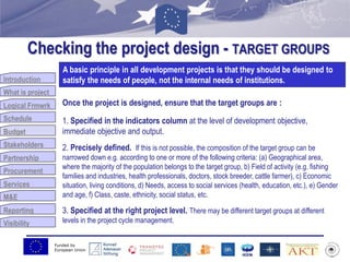 Funded by
European Union
Introduction
What is project
Logical Frmwrk
Schedule
Budget
Stakeholders
Partnership
Procurement
Services
M&E
Reporting
Visibility
Checking the project design - TARGET GROUPS
Budget
A basic principle in all development projects is that they should be designed to
satisfy the needs of people, not the internal needs of institutions.
Once the project is designed, ensure that the target groups are :
1. Specified in the indicators column at the level of development objective,
immediate objective and output.
2. Precisely defined. If this is not possible, the composition of the target group can be
narrowed down e.g. according to one or more of the following criteria: (a) Geographical area,
where the majority of the population belongs to the target group, b) Field of activity (e.g. fishing
families and industries, health professionals, doctors, stock breeder, cattle farmer), c) Economic
situation, living conditions, d) Needs, access to social services (health, education, etc.), e) Gender
and age, f) Class, caste, ethnicity, social status, etc.
3. Specified at the right project level. There may be different target groups at different
levels in the project cycle management.
 