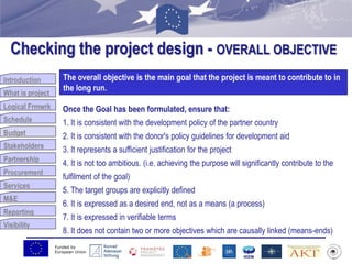 Funded by
European Union
Introduction
What is project
Logical Frmwrk
Schedule
Budget
Stakeholders
Partnership
Procurement
Services
M&E
Reporting
Visibility
Checking the project design - OVERALL OBJECTIVE
Budget
The overall objective is the main goal that the project is meant to contribute to in
the long run.
Once the Goal has been formulated, ensure that:
1. It is consistent with the development policy of the partner country
2. It is consistent with the donor's policy guidelines for development aid
3. It represents a sufficient justification for the project
4. It is not too ambitious. (i.e. achieving the purpose will significantly contribute to the
fulfilment of the goal)
5. The target groups are explicitly defined
6. It is expressed as a desired end, not as a means (a process)
7. It is expressed in verifiable terms
8. It does not contain two or more objectives which are causally linked (means-ends)
 