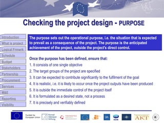 Funded by
European Union
Introduction
What is project
Logical Frmwrk
Schedule
Budget
Stakeholders
Partnership
Procurement
Services
M&E
Reporting
Visibility
Checking the project design - PURPOSE
Budget
The purpose sets out the operational purpose, i.e. the situation that is expected
to prevail as a consequence of the project. The purpose is the anticipated
achievement of the project, outside the project's direct control.
Once the purpose has been defined, ensure that:
1. It consists of one single objective
2. The target groups of the project are specified
3. It can be expected to contribute significantly to the fulfilment of the goal
4. It is realistic, i.e. it is likely to occur once the project outputs have been produced
5. It is outside the immediate control of the project itself
6. It is formulated as a desired state, not a process
7. It is precisely and verifiably defined
 