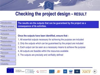 Funded by
European Union
Introduction
What is project
Logical Frmwrk
Schedule
Budget
Stakeholders
Partnership
Procurement
Services
M&E
Reporting
Visibility
Checking the project design - RESULT
Budget
The results are the outputs that can be guaranteed by the project as a
consequence of its activities.
Once the outputs have been identified, ensure that :
1. All essential outputs necessary for achieving the purpose are included
2. Only the outputs which can be guaranteed by the project are included
3. Each output can be seen as a necessary means to achieve the purpose
4. All outputs are feasible within the resources available
5. The outputs are precisely and verifiably defined
 