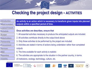 Funded by
European Union
Introduction
What is project
Logical Frmwrk
Schedule
Budget
Stakeholders
Partnership
Procurement
Services
M&E
Reporting
Visibility
Checking the project design - ACTIVITIES
Budget
An activity is an action which is necessary to transform given inputs into planned
outputs within a specified period of time.
Once activities are describes, ensure that
1. All essential activities necessary to produce the anticipated outputs are included.
2. All activities contribute directly to the output level above
3. Only those activities to be performed by the project are included
4. Activities are stated in terms of actions being undertaken rather than completed
outputs
5. The time available for each activity is realistic
6. The activities are appropriate to the situation in the partner country, in terms
of institutions, ecology, technology, culture, etc.
 