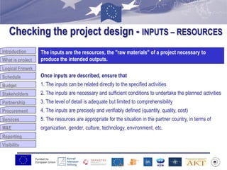Funded by
European Union
Introduction
What is project
Logical Frmwrk
Schedule
Budget
Stakeholders
Partnership
Procurement
Services
M&E
Reporting
Visibility
Checking the project design - INPUTS – RESOURCES
Budget
The inputs are the resources, the "raw materials" of a project necessary to
produce the intended outputs.
Once inputs are described, ensure that
1. The inputs can be related directly to the specified activities
2. The inputs are necessary and sufficient conditions to undertake the planned activities
3. The level of detail is adequate but limited to comprehensibility
4. The inputs are precisely and verifiably defined (quantity, quality, cost)
5. The resources are appropriate for the situation in the partner country, in terms of
organization, gender, culture, technology, environment, etc.
 
