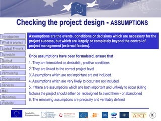 Funded by
European Union
Introduction
What is project
Logical Frmwrk
Schedule
Budget
Stakeholders
Partnership
Procurement
Services
M&E
Reporting
Visibility
Checking the project design - ASSUMPTIONS
Budget
Assumptions are the events, conditions or decisions which are necessary for the
project success, but which are largely or completely beyond the control of
project management (external factors).
Once assumptions have been formulated, ensure that
1. They are formulated as desirable, positive conditions
2. They are linked to the correct project level
3. Assumptions which are not important are not included
4. Assumptions which are very likely to occur are not included
5. If there are assumptions which are both important and unlikely to occur (killing
factors) the project should either be redesigned to avoid them - or abandoned
6. The remaining assumptions are precisely and verifiably defined
 