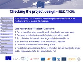 Funded by
European Union
Introduction
What is project
Logical Frmwrk
Schedule
Budget
Stakeholders
Partnership
Procurement
Services
M&E
Reporting
Visibility
Checking the project design - INDICATORS
Budget
In the context of LFA, an indicator defines the performance standard to be
reached in order to achieve the objective.
Once indicators have been specified, ensure that
1. They are specific in terms of quantity, quality, time, location and target group
2. The means of verification is available (statistics, observation, records)
3. If not, check that the information can be generated at reasonable cost
4. It is relevant as a measurement of the achievement of objectives
5. The means of verification is reliable and up-to-date
6. The collection, preparation and storage of information is an activity within the project
and the necessary inputs for it are specified in the PM
 