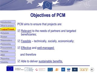 Funded by
European Union
Introduction
What is project
Logical Frmwrk
Schedule
Budget
Stakeholders
Partnership
Procurement
Services
M&E
Reporting
Visibility
Objectives of PCM
PCM aims to ensure that projects are:
 Relevant to the needs of partners and targeted
beneficiaries;
 Feasible – technically, socially, economically;
 Effective and well-managed;
and therefore
 Able to deliver sustainable benefits.
Logical Frmwrk
 
