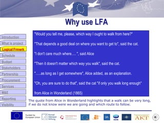 Funded by
European Union
Introduction
What is project
Logical Frmwrk
Schedule
Budget
Stakeholders
Partnership
Procurement
Services
M&E
Reporting
Visibility
Why use LFA
The quote from Alice in Wonderland highlights that a walk can be very long,
if we do not know were we are going and which route to follow.
Logical Frmwrk
"Would you tell me, please, which way I ought to walk from here?"
"That depends a good deal on where you want to get to", said the cat.
"I don't care much where…. ", said Alice
"Then it doesn't matter which way you walk", said the cat.
"…..as long as I get somewhere", Alice added, as an explanation.
"Oh, you are sure to do that", said the cat "if only you walk long enough"
from Alice in Wonderland (1865)
 