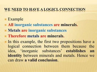 WE NEED TO HAVE A LOGICL CONNECTION
 Example
 All inorganic substances are minerals.
 Metals are inorganic substances
 Therefore metals are minerals.
 In this example, the first two propositions have a
logical connection between them because the
idea, ‘inorganic substances’ establishes an
identity between minerals and metals. Hence we
can draw a valid conclusion.
 