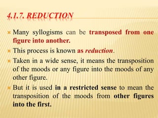 4.1.7. REDUCTION
 Many syllogisms can be transposed from one
figure into another.
 This process is known as reduction.
 Taken in a wide sense, it means the transposition
of the moods or any figure into the moods of any
other figure.
 But it is used in a restricted sense to mean the
transposition of the moods from other figures
into the first.
 