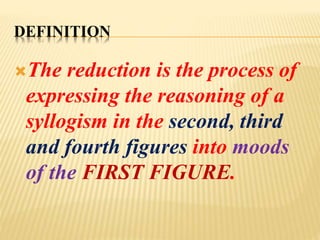 DEFINITION
The reduction is the process of
expressing the reasoning of a
syllogism in the second, third
and fourth figures into moods
of the FIRST FIGURE.
 