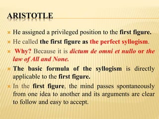 ARISTOTLE
 He assigned a privileged position to the first figure.
 He called the first figure as the perfect syllogism.
 Why? Because it is dictum de omni et nullo or the
law of All and None.
 The basic formula of the syllogism is directly
applicable to the first figure.
 In the first figure, the mind passes spontaneously
from one idea to another and its arguments are clear
to follow and easy to accept.
 