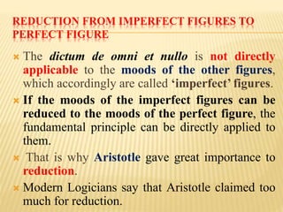 REDUCTION FROM IMPERFECT FIGURES TO
PERFECT FIGURE
 The dictum de omni et nullo is not directly
applicable to the moods of the other figures,
which accordingly are called ‘imperfect’ figures.
 If the moods of the imperfect figures can be
reduced to the moods of the perfect figure, the
fundamental principle can be directly applied to
them.
 That is why Aristotle gave great importance to
reduction.
 Modern Logicians say that Aristotle claimed too
much for reduction.
 