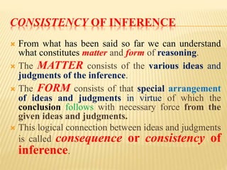 CONSISTENCY OF INFERENCE
 From what has been said so far we can understand
what constitutes matter and form of reasoning.
 The MATTER consists of the various ideas and
judgments of the inference.
 The FORM consists of that special arrangement
of ideas and judgments in virtue of which the
conclusion follows with necessary force from the
given ideas and judgments.
 This logical connection between ideas and judgments
is called consequence or consistency of
inference.
 