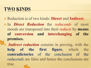TWO KINDS
 Reduction is of two kinds: Direct and Indirect.
 In Direct Reduction the reducends of most
moods are transposed into their reducts by means
of conversion and interchanging of the
premises.
 Indirect reduction consists in proving, with the
help of the first figure, which the
contradictories of the conclusion of the
reducends are false and hence the conclusions are
true.
 