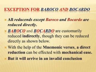 EXCEPTION FOR BAROCO AND BOCARDO
 All reducends except Baroco and Bocardo are
reduced directly.
 BAROCO and BOCARDO are customarily
reduced indirectly, though they can be reduced
directly as shown below.
 With the help of the Mnemonic verses, a direct
reduction can be effected with mechanical ease.
 But it will arrive in an invalid conclusion
 