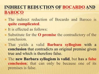 INDIRECT REDUCTION OF BOCARDO AND
BAROCO
 The indirect reduction of Bocardo and Baroco is
quite complicated.
 It is effected as follows:
 Substitute for the O premise the contradictory of the
conclusion.
 That yields a valid Barbara syllogism with a
conclusion that contradicts an original premise given
true and which is therefore false.
 The new Barbara syllogism is valid, but has a false
conclusion; that can only be because one of its
premises is false.
 