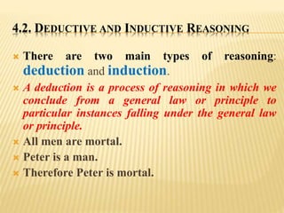 4.2. DEDUCTIVE AND INDUCTIVE REASONING
 There are two main types of reasoning:
deduction and induction.
 A deduction is a process of reasoning in which we
conclude from a general law or principle to
particular instances falling under the general law
or principle.
 All men are mortal.
 Peter is a man.
 Therefore Peter is mortal.
 