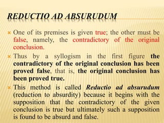 REDUCTIO AD ABSURUDUM
 One of its premises is given true; the other must be
false, namely, the contradictory of the original
conclusion.
 Thus by a syllogism in the first figure the
contradictory of the original conclusion has been
proved false, that is, the original conclusion has
been proved true.
 This method is called Reductio ad absurudum
(reduction to absurdity) because it begins with the
supposition that the contradictory of the given
conclusion is true but ultimately such a supposition
is found to be absurd and false.
 