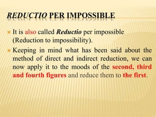 REDUCTIO PER IMPOSSIBLE
 It is also called Reductio per impossible
(Reduction to impossibility).
 Keeping in mind what has been said about the
method of direct and indirect reduction, we can
now apply it to the moods of the second, third
and fourth figures and reduce them to the first.
 